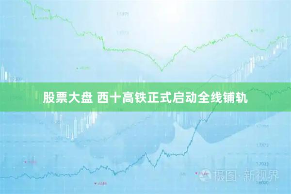 股票大盘 西十高铁正式启动全线铺轨