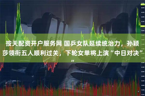 按天配资开户服务网 国乒女队延续统治力，孙颖莎领衔五人顺利过关，下轮女单将上演“中日对决”