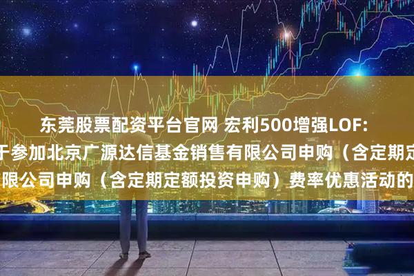 东莞股票配资平台官网 宏利500增强LOF: 宏利基金管理有限公司关于参加北京广源达信基金销售有限公司申购(含定期定额投资申购)费率优惠活动的公告