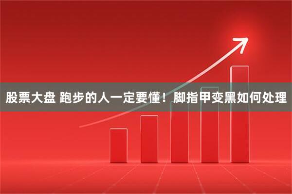 股票大盘 跑步的人一定要懂！脚指甲变黑如何处理