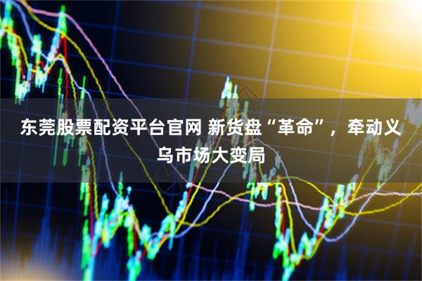 东莞股票配资平台官网 新货盘“革命”，牵动义乌市场大变局