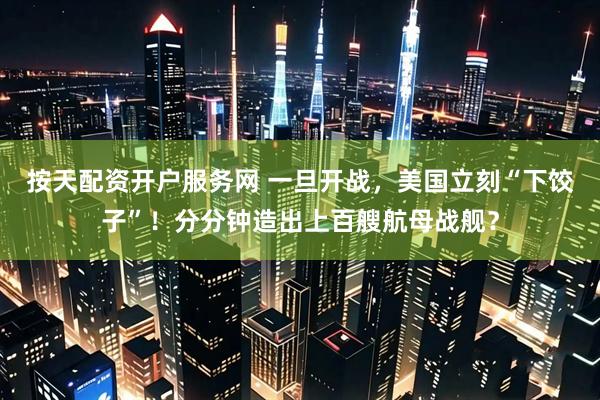 按天配资开户服务网 一旦开战,美国立刻“下饺子”!分分钟造出上百艘航母战舰?