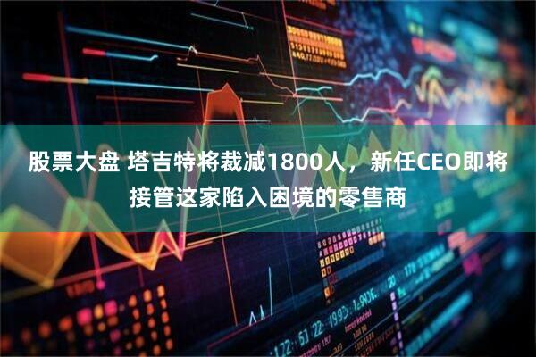 股票大盘 塔吉特将裁减1800人，新任CEO即将接管这家陷入困境的零售商