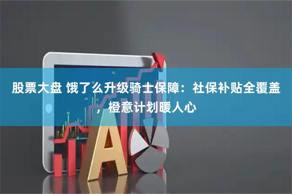 股票大盘 饿了么升级骑士保障:社保补贴全覆盖,橙意计划暖人心