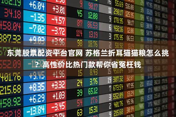 东莞股票配资平台官网 苏格兰折耳猫猫粮怎么挑？高性价比热门款帮你省冤枉钱