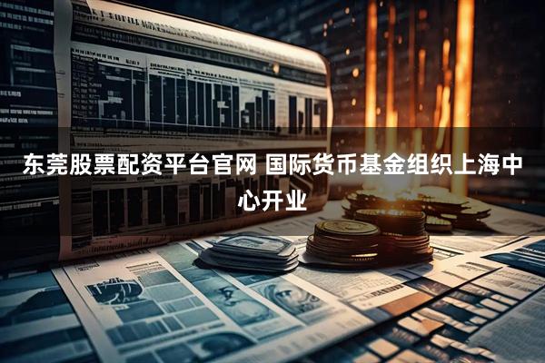 东莞股票配资平台官网 国际货币基金组织上海中心开业
