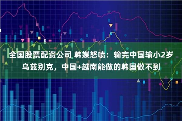 全国股票配资公司 韩媒怒喷：输完中国输小2岁乌兹别克，中国+越南能做的韩国做不到
