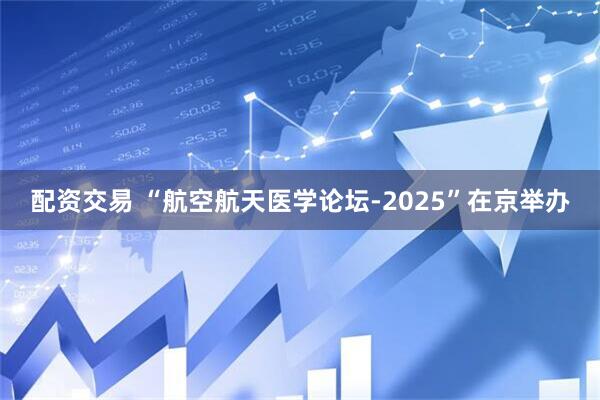 配资交易 “航空航天医学论坛-2025”在京举办