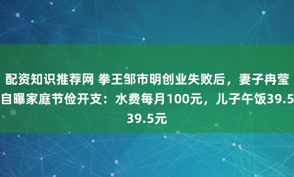 配资知识推荐网 拳王邹市明创业失败后，妻子冉莹颖自曝家庭节俭开支：水费每月100元，儿子午饭39.5元