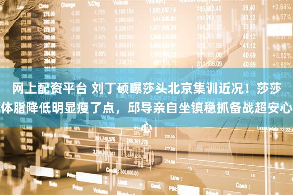 网上配资平台 刘丁硕曝莎头北京集训近况！莎莎体脂降低明显瘦了点，邱导亲自坐镇稳抓备战超安心