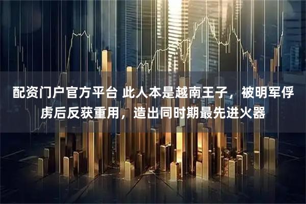 配资门户官方平台 此人本是越南王子,被明军俘虏后反获重用,造出同时期最先进火器