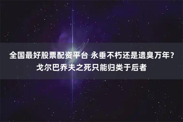 全国最好股票配资平台 永垂不朽还是遗臭万年？戈尔巴乔夫之死只能归类于后者