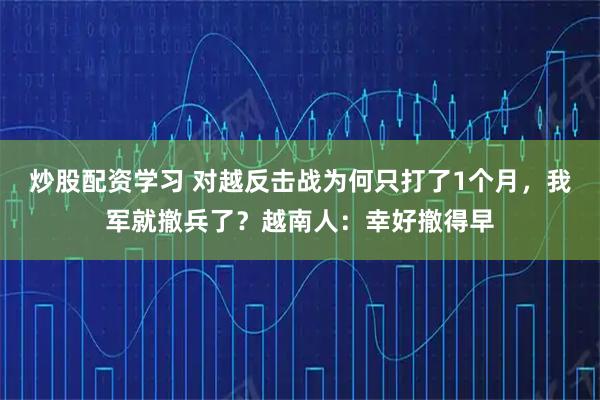 炒股配资学习 对越反击战为何只打了1个月，我军就撤兵了？越南人：幸好撤得早