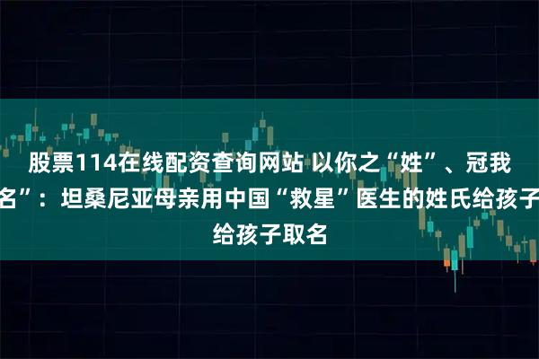 股票114在线配资查询网站 以你之“姓”、冠我之“名”：坦桑尼亚母亲用中国“救星”医生的姓氏给孩子取名