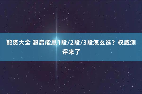 配资大全 超启能恩1段/2段/3段怎么选？权威测评来了