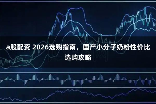 a股配资 2026选购指南，国产小分子奶粉性价比选购攻略