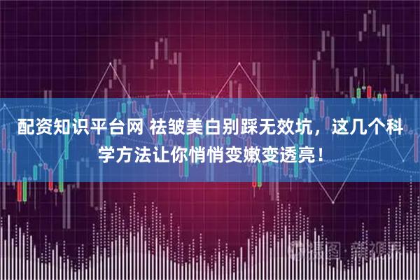 配资知识平台网 祛皱美白别踩无效坑，这几个科学方法让你悄悄变嫩变透亮！