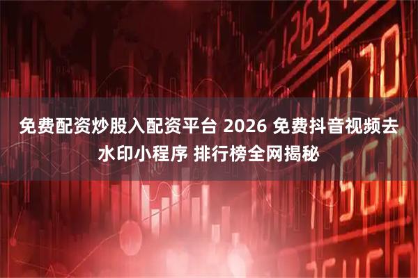 免费配资炒股入配资平台 2026 免费抖音视频去水印小程序 排行榜全网揭秘
