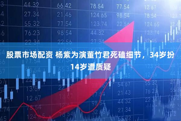 股票市场配资 杨紫为演董竹君死磕细节，34岁扮14岁遭质疑