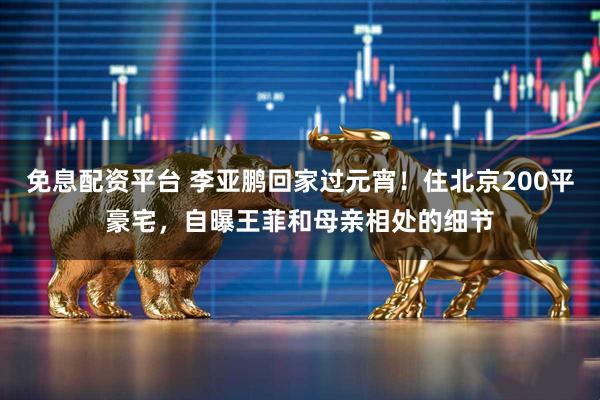 免息配资平台 李亚鹏回家过元宵！住北京200平豪宅，自曝王菲和母亲相处的细节