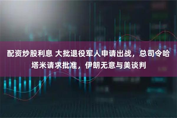 配资炒股利息 大批退役军人申请出战，总司令哈塔米请求批准，伊朗无意与美谈判