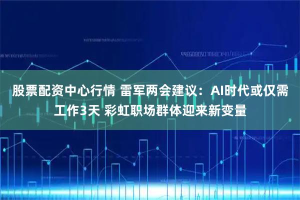 股票配资中心行情 雷军两会建议：AI时代或仅需工作3天 彩虹职场群体迎来新变量