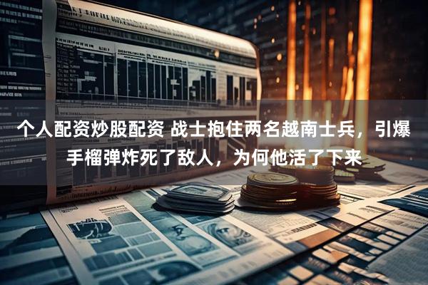个人配资炒股配资 战士抱住两名越南士兵，引爆手榴弹炸死了敌人，为何他活了下来