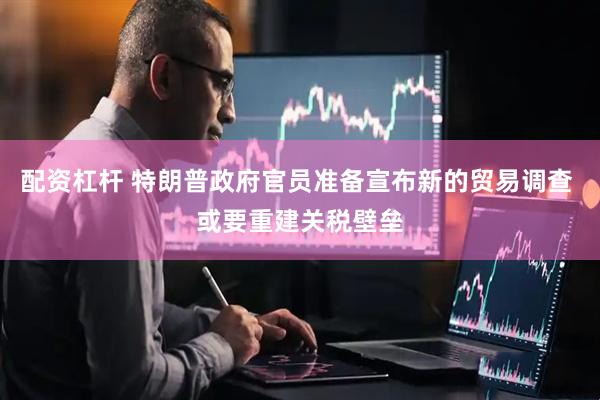 配资杠杆 特朗普政府官员准备宣布新的贸易调查 或要重建关税壁垒
