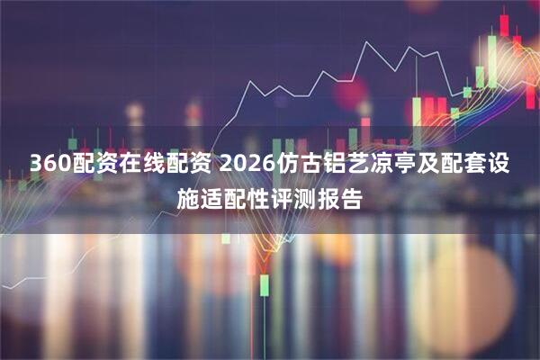 360配资在线配资 2026仿古铝艺凉亭及配套设施适配性评测报告