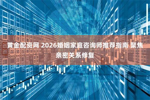 黄金配资网 2026婚姻家庭咨询师推荐指南 聚焦亲密关系修复