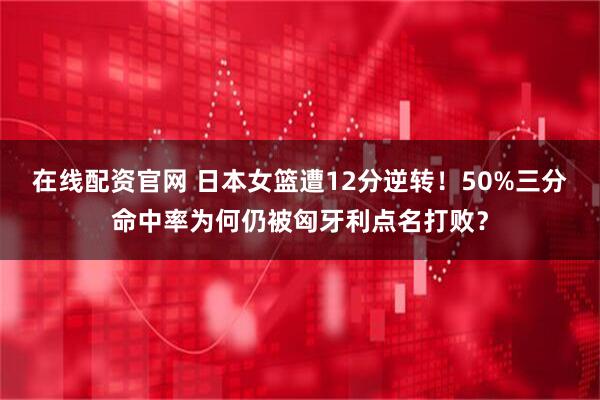 在线配资官网 日本女篮遭12分逆转！50%三分命中率为何仍被匈牙利点名打败？