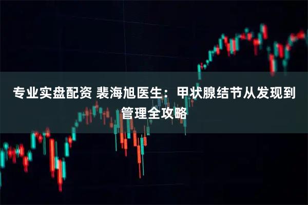 专业实盘配资 裴海旭医生:甲状腺结节从发现到管理全攻略