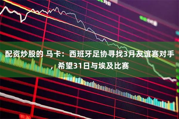 配资炒股的 马卡:西班牙足协寻找3月友谊赛对手,希望31日与埃及比赛