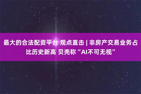 最大的合法配资平台 观点直击 | 非房产交易业务占比历史新高 贝壳称“AI不可无视”