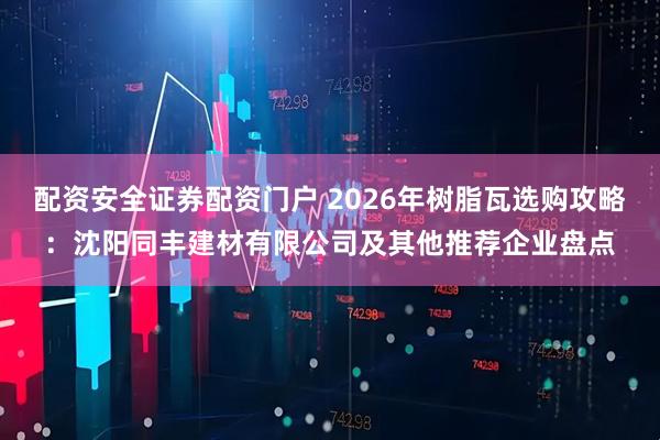 配资安全证券配资门户 2026年树脂瓦选购攻略：沈阳同丰建材有限公司及其他推荐企业盘点