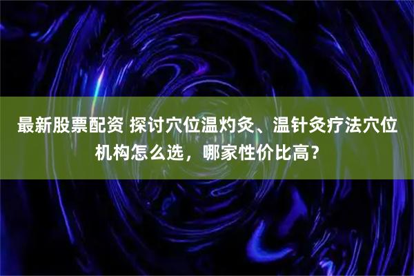 最新股票配资 探讨穴位温灼灸、温针灸疗法穴位机构怎么选,哪家性价比高?