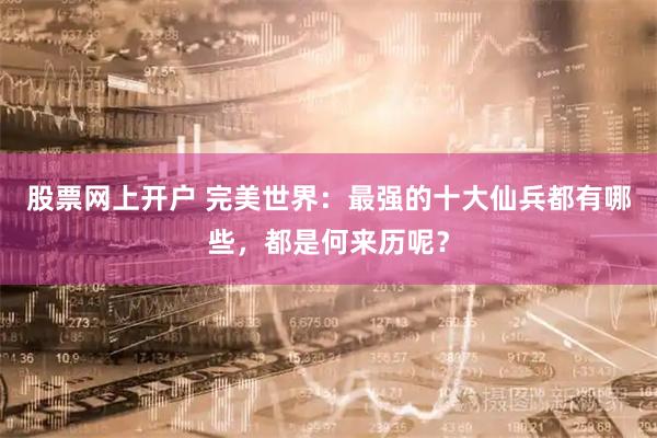 股票网上开户 完美世界：最强的十大仙兵都有哪些，都是何来历呢？