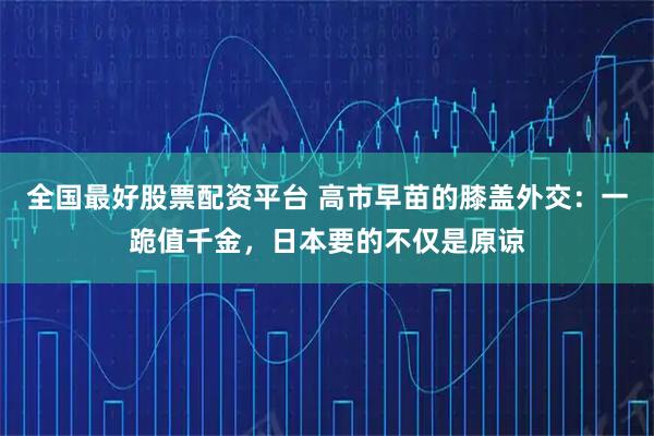 全国最好股票配资平台 高市早苗的膝盖外交：一跪值千金，日本要的不仅是原谅