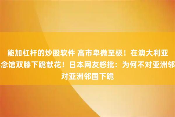 能加杠杆的炒股软件 高市卑微至极！在澳大利亚战争纪念馆双膝下跪献花！日本网友怒批：为何不对亚洲邻国下跪