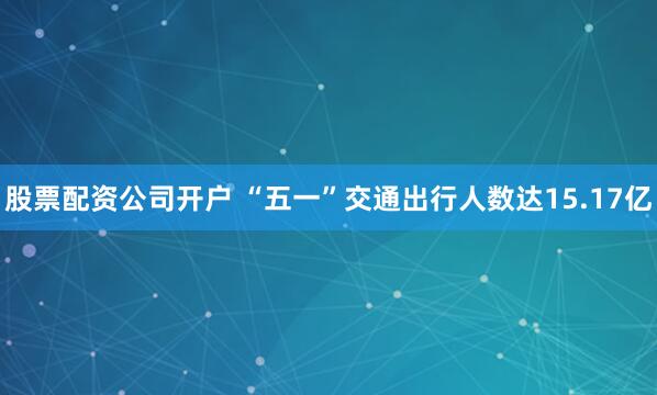 股票配资公司开户 “五一”交通出行人数达15.17亿
