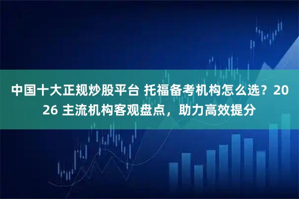 中国十大正规炒股平台 托福备考机构怎么选？2026 主流机构客观盘点，助力高效提分