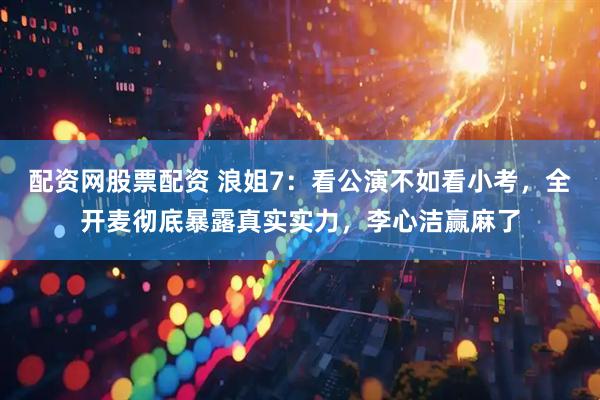 配资网股票配资 浪姐7：看公演不如看小考，全开麦彻底暴露真实实力，李心洁赢麻了
