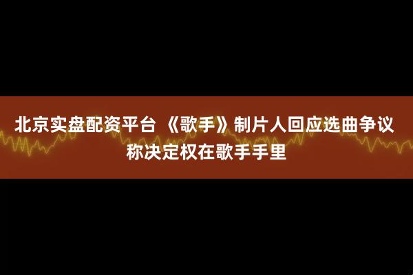 北京实盘配资平台 《歌手》制片人回应选曲争议 称决定权在歌手手里