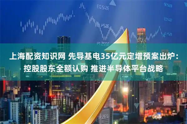 上海配资知识网 先导基电35亿元定增预案出炉：控股股东全额认购 推进半导体平台战略