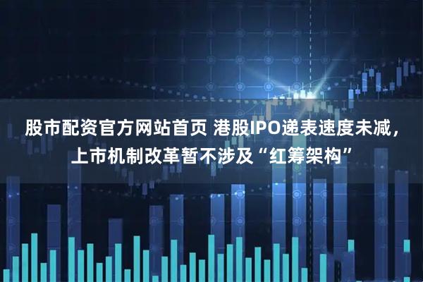 股市配资官方网站首页 港股IPO递表速度未减，上市机制改革暂不涉及“红筹架构”
