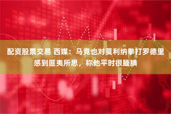 配资股票交易 西媒：马竞也对莫利纳拳打罗德里感到匪夷所思，称他平时很腼腆