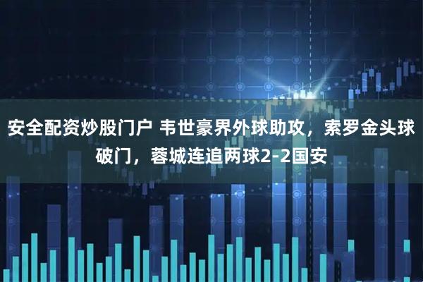 安全配资炒股门户 韦世豪界外球助攻，索罗金头球破门，蓉城连追两球2-2国安