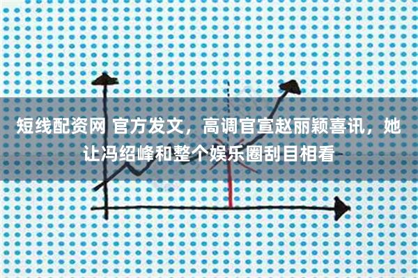 短线配资网 官方发文，高调官宣赵丽颖喜讯，她让冯绍峰和整个娱乐圈刮目相看