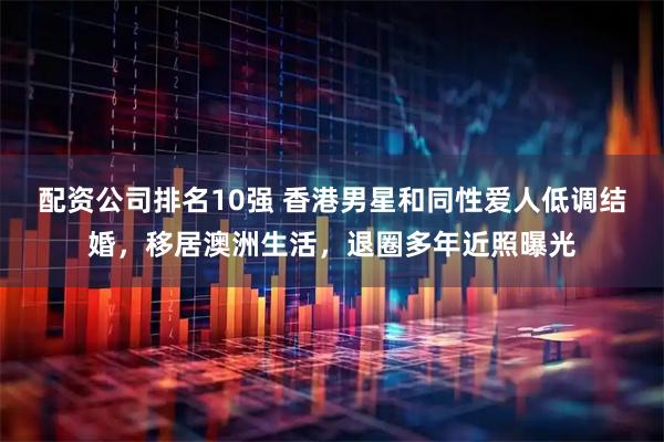 配资公司排名10强 香港男星和同性爱人低调结婚，移居澳洲生活，退圈多年近照曝光