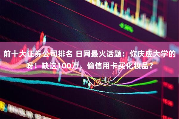 前十大证券公司排名 日网最火话题：你庆应大学的呀！缺这100万，偷信用卡买化妆品？